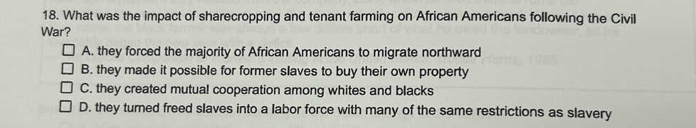 What was the impact of sharecropping and tenant farming on African Americans following the Civil
War?
A. they forced the majority of African Americans to migrate northward
B. they made it possible for former slaves to buy their own property
C. they created mutua! cooperation among whites and blacks
D. they turned freed slaves into a labor force with many of the same restrictions as slavery