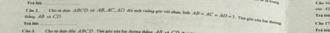 là trưng 
Trú lời _Câu 16 
Câu 2. Cho từ điện ABCD có AB, AC, AD đôi một vuỡng góc với nhau, biết của Al 
thắng AB và CD AB=AC=AD=1. Tìm góc của hai đường Trá lời 
Trá lời _Câu 17. 
Câu 3. Cho tử diện đều ABCD. Tim góc của hai đườme thắng ,AR 
Trà lời