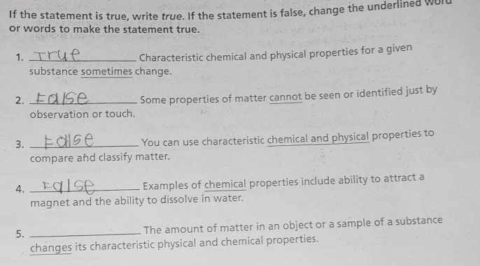 If the statement is true, write true. If the statement is false, change the underlined wol 
or words to make the statement true. 
1._ 
Characteristic chemical and physical properties for a given 
substance sometimes change. 
2._ 
Some properties of matter cannot be seen or identified just by 
observation or touch. 
3._ 
You can use characteristic chemical and physical properties to 
compare and classify matter. 
4._ 
Examples of chemical properties include ability to attract a 
magnet and the ability to dissolve in water. 
5. _The amount of matter in an object or a sample of a substance 
changes its characteristic physical and chemical properties.