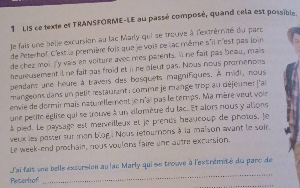 LIS ce texte et TRANSFORME-LE au passé composé, quand cela est possible. 
Je fais une belle excursion au lac Marly qui se trouve à l’extrémité du parc 
de Peterhof. C’est la première fois que je vois ce lac même s’il n’est pas loin 
de chez moi. J’y vais en voiture avec mes parents. Il ne fait pas beau, mais 
heureusement il ne fait pas froid et il ne pleut pas. Nous nous promenons 
pendant une heure à travers des bosquets magnifiques. À midi, nous 
mangeons dans un petit restaurant : comme je mange trop au déjeuner j’ai 
envie de dormir mais naturellement je n’ai pas le temps. Ma mère veut voir 
une petite église qui se trouve à un kilomètre du lac. Et alors nous y allons 
à pied. Le paysage est merveilleux et je prends beaucoup de photos. Je 
veux les poster sur mon blog! Nous retournons à la maison avant le soir. 
Le week-end prochain, nous voulons faire une autre excursion. 
_ 
J'ai fait une belle excursion au lac Marly qui se trouve à l'extrémité du parc de 
_ 
Peterhof.