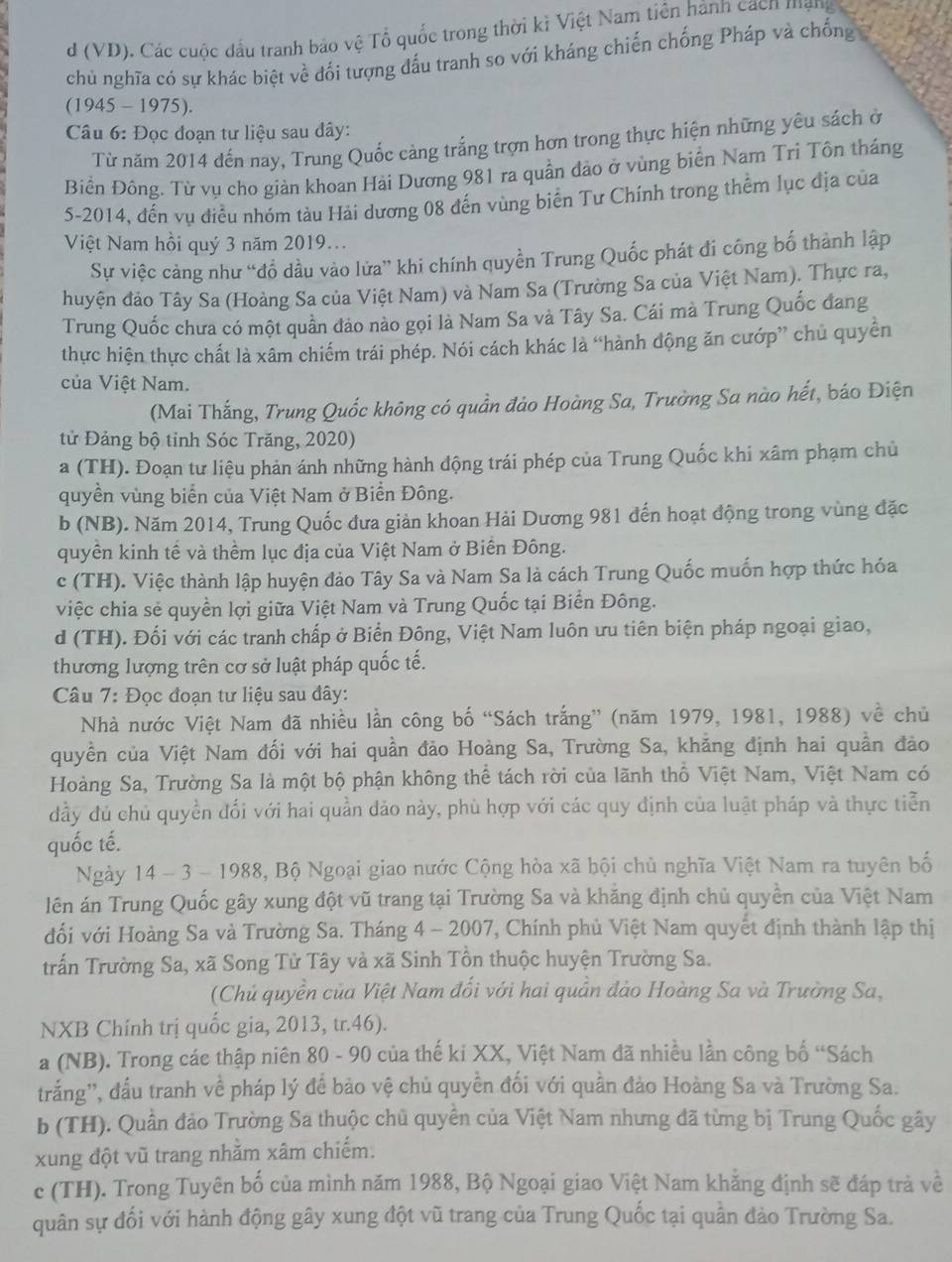 (VD). Các cuộc đấu tranh bảo vệ Tổ quốc trong thời kỉ Việt Nam tiên hành cách mạng
chủ nghĩa có sự khác biệt về đối tượng đấu tranh so với kháng chiến chống Pháp và chống
(1945 - 1975).
Câu 6: Đọc đoạn tư liệu sau đây:
Từ năm 2014 đến nay, Trung Quốc cảng trắng trợn hơn trong thực hiện những yêu sách ở
Biền Đông. Từ vụ cho giản khoan Hải Dương 981 ra quần đảo ở vùng biển Nam Tri Tôn tháng
5-2014, đến vụ điều nhóm tàu Hải dương 08 đến vùng biển Tư Chính trong thểm lục địa của
Việt Nam hồi quý 3 năm 2019...
Sự việc cảng như “đổ dầu vào lửa” khi chính quyền Trung Quốc phát đi công bố thành lập
huyện đảo Tây Sa (Hoàng Sa của Việt Nam) và Nam Sa (Trường Sa của Việt Nam). Thực ra,
Trung Quốc chưa có một quần đảo nào gọi là Nam Sa và Tây Sa. Cái mà Trung Quốc đang
thực hiện thực chất là xâm chiếm trái phép. Nói cách khác là “hành động ăn cướp” chủ quyền
của Việt Nam.
(Mai Thắng, Trung Quốc không có quần đảo Hoàng Sa, Trường Sa nào hết, báo Điện
tử Đảng bộ tỉnh Sóc Trăng, 2020)
a (TH). Đoạn tư liệu phản ánh những hành động trái phép của Trung Quốc khi xâm phạm chủ
quyền vùng biển của Việt Nam ở Biển Đông.
b (NB). Năm 2014, Trung Quốc đưa giản khoan Hải Dương 981 đến hoạt động trong vùng đặc
quyền kinh tề và thềm lục địa của Việt Nam ở Biến Đông.
c (TH). Việc thành lập huyện đảo Tây Sa và Nam Sa là cách Trung Quốc muốn hợp thức hóa
việc chia sẻ quyền lợi giữa Việt Nam và Trung Quốc tại Biển Đông.
d (TH). Đối với các tranh chấp ở Biển Đông, Việt Nam luôn ưu tiên biện pháp ngoại giao,
thương lượng trên cơ sở luật pháp quốc tế.
Câu 7: Đọc đoạn tư liệu sau đây:
Nhà nước Việt Nam đã nhiều lần công bố “Sách trắng” (năm 1979, 1981, 1988) về chủ
quyền của Việt Nam đối với hai quần đảo Hoàng Sa, Trường Sa, khằng định hai quần đảo
Hoàng Sa, Trường Sa là một bộ phận không thể tách rời của lãnh thổ Việt Nam, Việt Nam có
đầy đủ chủ quyền đối với hai quần dảo này, phù hợp với các quy định của luật pháp và thực tiễn
quốc tế.
Ngày 14 - 3 - 1988, Bộ Ngoại giao nước Cộng hòa xã hội chủ nghĩa Việt Nam ra tuyên bố
lên án Trung Quốc gây xung đột vũ trang tại Trường Sa và khăng định chủ quyền của Việt Nam
đối với Hoàng Sa và Trường Sa. Tháng 4 - 2007, Chính phủ Việt Nam quyết định thành lập thị
trấn Trường Sa, xã Song Tử Tây và xã Sinh Tồn thuộc huyện Trường Sa.
(Chủ quyền của Việt Nam đối với hai quần đảo Hoàng Sa và Trường Sa,
NXB Chính trị quốc gia, 2013, tr.46).
a (NB). Trong các thập niên 80 - 90 của thế ki XX, Việt Nam đã nhiều lần công bố “Sách
trắng'', đấu tranh về pháp lý để bảo vệ chủ quyền đối với quần đảo Hoàng Sa và Trường Sa.
b (TH). Quần đảo Trường Sa thuộc chủ quyền của Việt Nam nhưng đã từng bị Trung Quốc gây
xung đột vũ trang nhằm xâm chiếm.
c (TH). Trong Tuyên bố của mình năm 1988, Bộ Ngoại giao Việt Nam khằng định sẽ đáp trà về
quân sự đối với hành động gây xung đột vũ trang của Trung Quốc tại quần đảo Trường Sa.