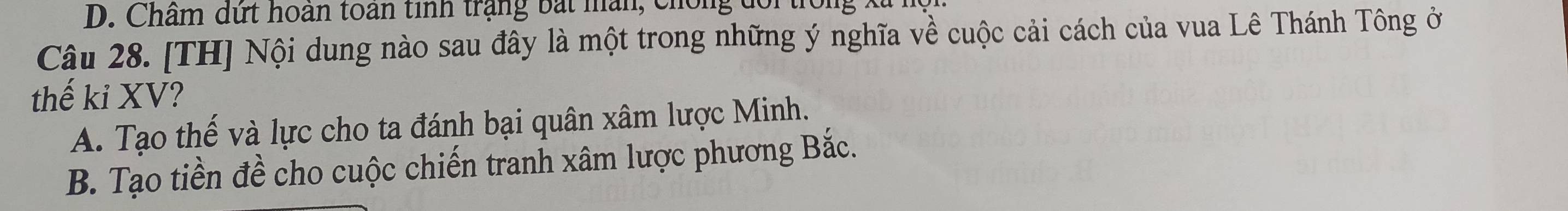 D. Châm dứt hoan toàn tinh trạng bắt mân, chống đổi
Câu 28. [TH] Nội dung nào sau đây là một trong những ý nghĩa về cuộc cải cách của vua Lê Thánh Tông ở
thế kỉ XV?
A. Tạo thế và lực cho ta đánh bại quân xâm lược Minh.
B. Tạo tiền đề cho cuộc chiến tranh xâm lược phương Bắc.