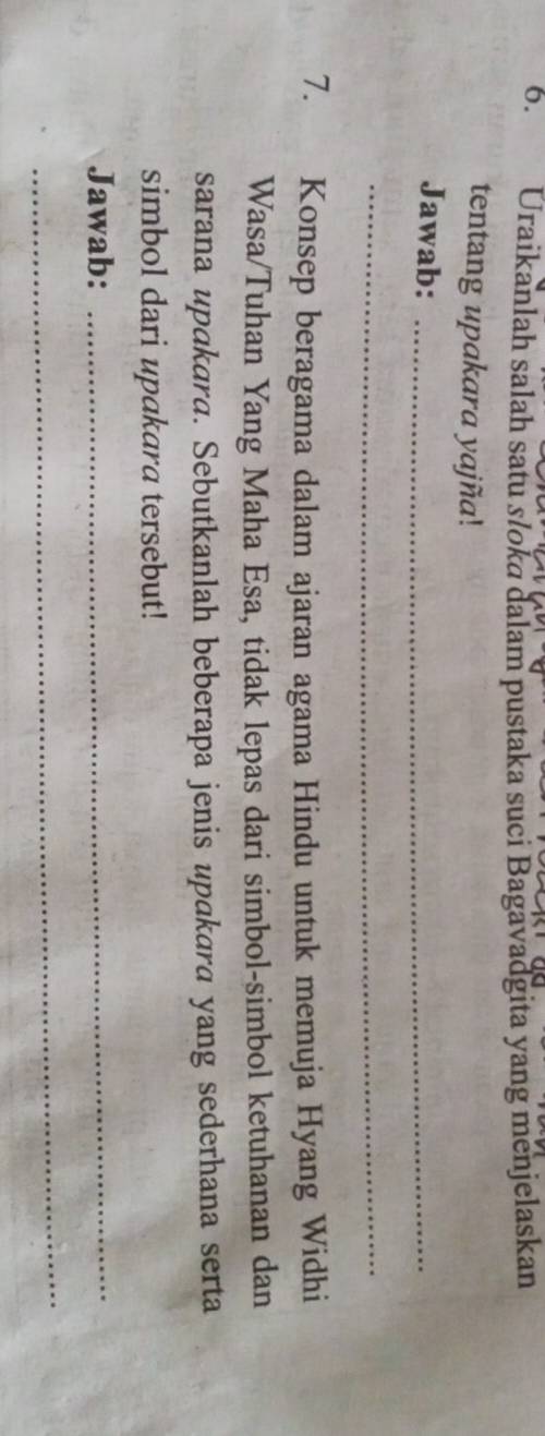Uraikanlah salah satu slokɑ dalam pustaka suci Bagavadgita yang menjelaskan 
tentang upakara yajña! 
Jawab:_ 
_ 
7. Konsep beragama dalam ajaran agama Hindu untuk memuja Hyang Widhi 
Wasa/Tuhan Yang Maha Esa, tidak lepas dari simbol-simbol ketuhanan dan 
sarana upakara. Sebutkanlah beberapa jenis upakara yang sederhana serta 
simbol dari upakara tersebut! 
Jawab:_ 
_