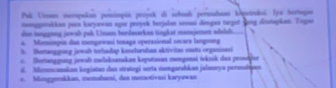 Palk Umum mevoyalkan pemimpin proyek di sebual perusalium köptkai. I Sertge
cunggukka pa karyawan agar proyek berjalan sesoai dengan turget yng dittagian. Tayu
du tanggung jwalb pak Umam berdasarken tingkat manajemen adalal.
a. Mieminpún dam mengawasi tenaga operasional secaa langsung
b. |Betanggung jewab trhadap keselurahan aktivitas suatu organisasi
C. Betumpgung jewab melaksanakan keputusan mengemai taknik dus prosedur
d. Memmcamíkam kegüstan den strøtegi serta mengarahkan jalannya perusahjan
e. Menggemkium, memahami, dan memotivasi karyawan