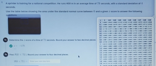 A sprinter is training for a national competition. He runs 400 m in an average time of 79 seconds, with a standard deviation of 4
seconds
Use the table below showing the area under the standard normal curve between () and a given 2-score to answer the folfowing
questions
3 3.01 6.80 3.03 1.04 $.5% 0.06 5.07 1.0N 1.09
0 000 3 0649 C.9080 0.0120 3.0=00 $ 3100 0.9000 0.029 3.0019 3 0969
06.1 0.0098 3.3458 6.3478 0.0517 3.0967 5.0907 0.9696 0.9875 3.0714 5.0754
5.3 0.0790 30803 6 9871 0.0910 3.0848 $0987 0=006 0 1086 5 109 6 =4
63 8.1=19 3.1317 6.=256 0.1290 0.130% 5.1368 0.1456 0.1440 3.1480 9.191A
0.4 3.1964 3.1981 6.05 0.1964 3.1706 5 1796 0.1773 0.1908 3.1844 5.1879
0.8 3.1915 8.1950 6 986 0.9019 3.2964 8.2008 0.2120 0.3157 3.3=90 5.2004
0.8 3.2988 8.2991 6.2904 6.2987 3.2909 5.2429 0.2454 0.3=88 3.3918 3.2549
61 1.2969 8.2813 6.9643 6.9873 0.3764 1.2794 0.2794 0.3794 3.3989 3.3889
5.8 5.298= 8.2910 6.2908 6.3987 5.3998 5.5023 0.3081 0.3029 3.3068 5.3733
Determine the z-score of a time of 72 seconds. Round your answer to two decimal places 5.9 5.5158 8.3168 6.39=3 6.3238 5.3964 5.3999 0.3315 0.3040 3.3065 5.3989
a t=-1.71 1 3.3413 0.3408 0.3481 0.3485 0.5908 5.5891 0.3564 0.5007 0.3999 5.5809=
1.1 3.3643 0.3695 0.3686 6.3798 5.3729 5.33*9 0.3770 0.1790 0.3815 3.3895
1.2 9.3849 0.3009 0.3688 6.3007 5.5895 5.5944 $.3982 0.3080 0.3097 5.4815
5.8 5.4009 0.4049 0.4006 0.4682 5.4090 6.4115 $.4131 0.4141 0.4182 0.4=97
5.4 $.4100 0.4201 0.4209 0.4296 5.495= 5.4965 5.4279 0.4292 0.4906 0.4319
9.5 0.4302 0.454$ 0.4091 0.4315 5.4989 5.4994 8.6408 0.44 0.4430 0.444=
Fing P(X<72). Round your enswer to four decimal places. 1.8 8.4450 0.4488 0.4414 0.4=85 5.4495 54905 5=515 0.4529 0.4596 ③.4545
3.7 8.4554 0.4584 0.4513 0.4982 5.499< 5.4999 5.4608 046 8 0.4895 0.4899
1.8 04641 0.4640 0.4568 5.4064 5.45 5.0579 50696 0400 0.4750 0.4796
P(overline x<72)= Eme your nest stip have 1.8 0.4713 0.4718 0.4736 0.4732 5.478 5.4364 $.6790 0.4798 0.4789 0.4787
2 0.4173 0.4128 0.4783 0.4788 5.6790 5.78 5.6800 0.6808 0.40 0.4817