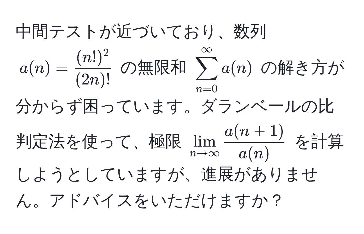 中間テストが近づいており、数列 ( a(n) =  (n!)^2/(2n)!  ) の無限和 ( sum_(n=0)^(∈fty) a(n) ) の解き方が分からず困っています。ダランベールの比判定法を使って、極限 ( lim_n to ∈fty  (a(n+1))/a(n)  ) を計算しようとしていますが、進展がありません。アドバイスをいただけますか？