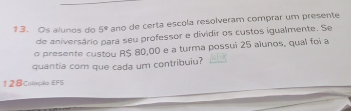 Os alunos do 5^(_ circ) ano de certa escola resolveram comprar um presente 
de aniversário para seu professor e dividir os custos igualmente. Se 
o presente custou R$ 80,00 e a turma possui 25 alunos, qual foi a 
quantia com que cada um contribuiu? 
128Coleção EF5