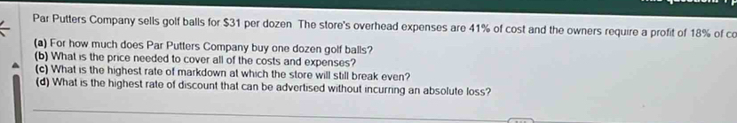 Par Putters Company sells golf balls for $31 per dozen The store's overhead expenses are 41% of cost and the owners require a profit of 18% of co 
(a) For how much does Par Putters Company buy one dozen golf balls? 
(b) What is the price needed to cover all of the costs and expenses? 
(c) What is the highest rate of markdown at which the store will still break even? 
(d) What is the highest rate of discount that can be advertised without incurring an absolute loss?