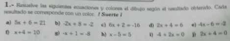 1.- Resuelve las siguientes ecuaciones y colorea el dibujo según el resultado obtenido. Cada 
resultado se corresponde con un color. ! Suerte I 
a) 5x+6=21 b) -2x+8=-2 c) 6x+2=-16 d) 2x+4=6 e) -4x-6=-2
f) x+4=10 g) -x+1=-8 h) x-5=5 1 -4+2x=0 D 2x+4=0