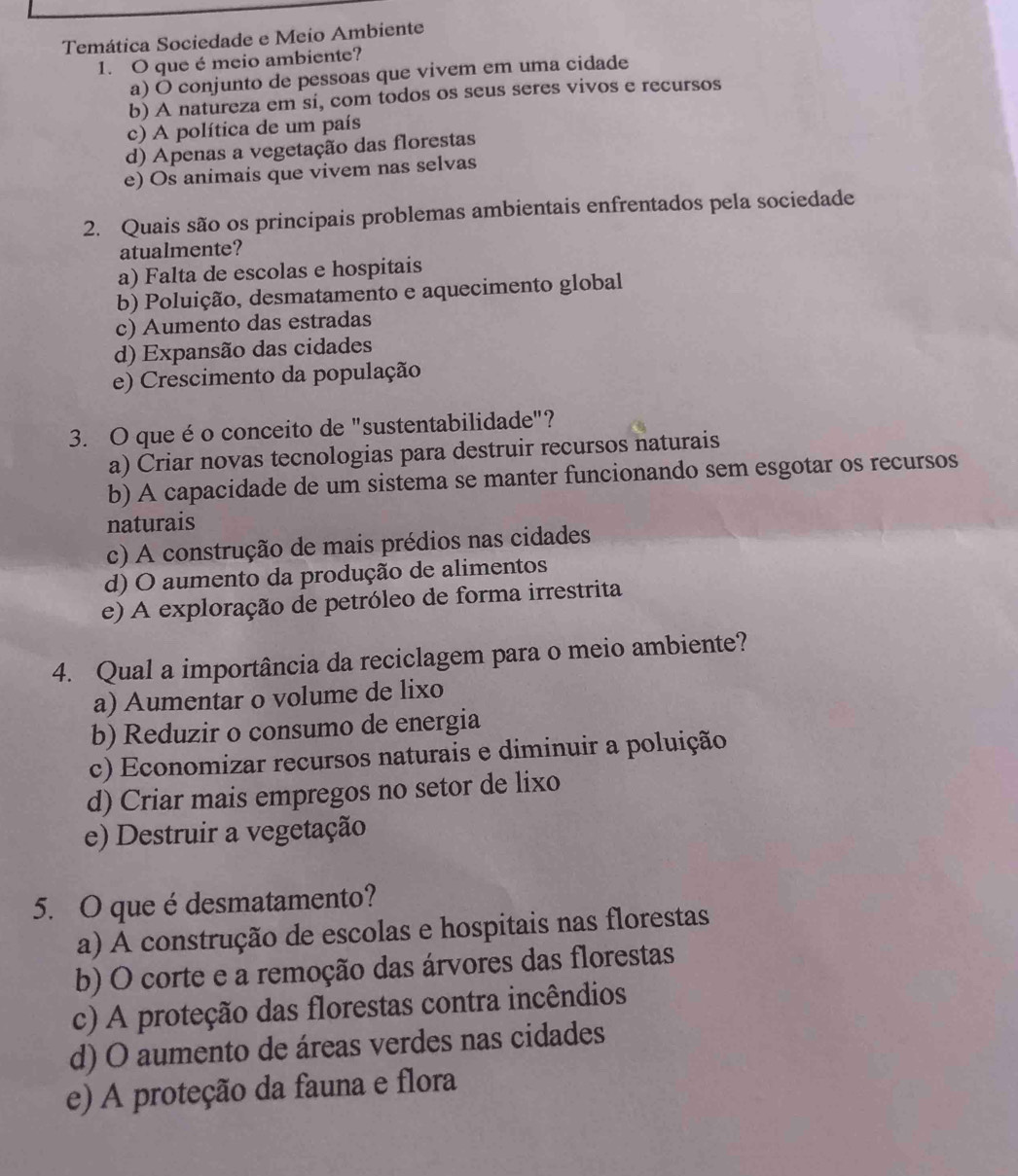 Temática Sociedade e Meio Ambiente
1. O que é meio ambiente?
a) O conjunto de pessoas que vivem em uma cidade
b) A natureza em sí, com todos os seus seres vivos e recursos
c) A política de um país
d) Apenas a vegetação das florestas
e) Os animais que vivem nas selvas
2. Quais são os principais problemas ambientais enfrentados pela sociedade
atualmente?
a) Falta de escolas e hospitais
b) Poluição, desmatamento e aquecimento global
c) Aumento das estradas
d) Expansão das cidades
e) Crescimento da população
3. O que é o conceito de "sustentabilidade"?
a) Criar novas tecnologias para destruir recursos naturais
b) A capacidade de um sistema se manter funcionando sem esgotar os recursos
naturais
c) A construção de mais prédios nas cidades
d) O aumento da produção de alimentos
e) A exploração de petróleo de forma irrestrita
4. Qual a importância da reciclagem para o meio ambiente?
a) Aumentar o volume de lixo
b) Reduzir o consumo de energia
c) Economizar recursos naturais e diminuir a poluição
d) Criar mais empregos no setor de lixo
e) Destruir a vegetação
5. O que é desmatamento?
a) A construção de escolas e hospitais nas florestas
b) O corte e a remoção das árvores das florestas
c) A proteção das florestas contra incêndios
d) O aumento de áreas verdes nas cidades
e) A proteção da fauna e flora