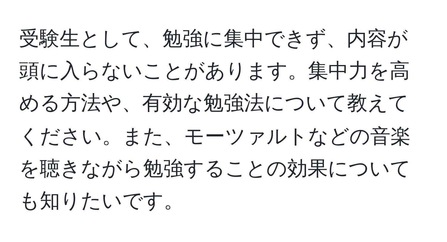 受験生として、勉強に集中できず、内容が頭に入らないことがあります。集中力を高める方法や、有効な勉強法について教えてください。また、モーツァルトなどの音楽を聴きながら勉強することの効果についても知りたいです。