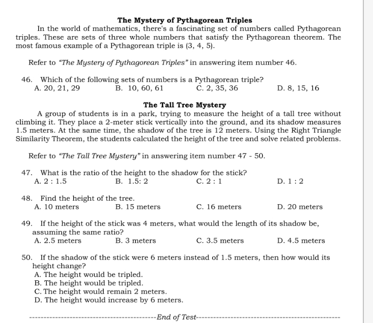 The Mystery of Pythagorean Triples
In the world of mathematics, there's a fascinating set of numbers called Pythagorean
triples. These are sets of three whole numbers that satisfy the Pythagorean theorem. The
most famous example of a Pythagorean triple is (3,4,5). 
Refer to “The Mystery of Pythagorean Triples” in answering item number 46.
46. Which of the following sets of numbers is a Pythagorean triple?
A. 20, 21, 29 B. 10, 60, 61 C. 2, 35, 36 D. 8, 15, 16
The Tall Tree Mystery
A group of students is in a park, trying to measure the height of a tall tree without
climbing it. They place a 2-meter stick vertically into the ground, and its shadow measures
1.5 meters. At the same time, the shadow of the tree is 12 meters. Using the Right Triangle
Similarity Theorem, the students calculated the height of the tree and solve related problems.
Refer to “The Tall Tree Mystery” in answering item number 47-50. 
47. What is the ratio of the height to the shadow for the stick?
A. 2:1.5 B. 1.5:2 C. 2:1 D. 1:2
48. Find the height of the tree.
A. 10 meters B. 15 meters C. 16 meters D. 20 meters
49. If the height of the stick was 4 meters, what would the length of its shadow be,
assuming the same ratio?
A. 2.5 meters B. 3 meters C. 3.5 meters D. 4.5 meters
50. If the shadow of the stick were 6 meters instead of 1.5 meters, then how would its
height change?
A. The height would be tripled.
B. The height would be tripled.
C. The height would remain 2 meters.
D. The height would increase by 6 meters.
_End of Test_