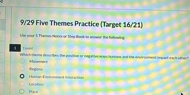 9/29 Five Themes Practice (Target 16/21)
Use your 5 Themes Notes or Step Book to answer the following.
1 1 point
Which theme describes the positive or negative ways humans and the environment impact each other?
Movement
Regions
Human-Environment Interaction
Location
Place