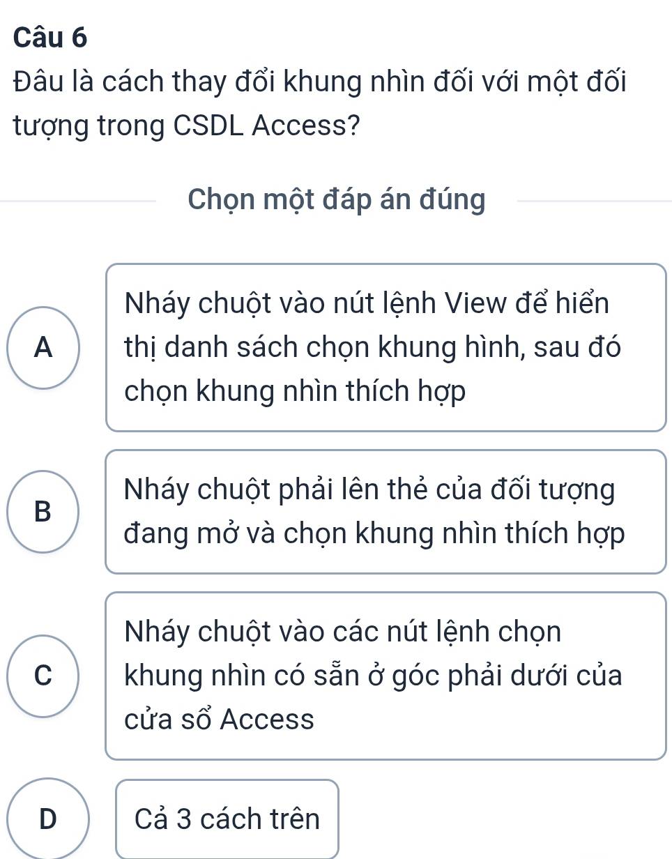 Đâu là cách thay đổi khung nhìn đối với một đối
tượng trong CSDL Access?
Chọn một đáp án đúng
Nháy chuột vào nút lệnh View để hiển
A thị danh sách chọn khung hình, sau đó
chọn khung nhìn thích hợp
Nháy chuột phải lên thẻ của đối tượng
B
đang mở và chọn khung nhìn thích hợp
Nháy chuột vào các nút lệnh chọn
C khung nhìn có sẵn ở góc phải dưới của
cửa sổ Access
D Cả 3 cách trên