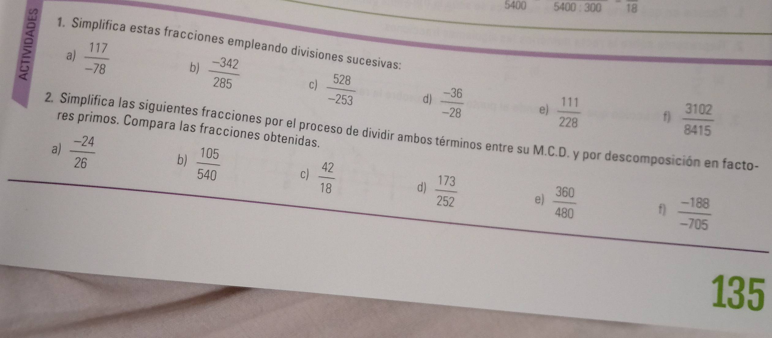 5400 5400:300 overline 18
1. Simplifica estas fracciones empleando divisiones sucesivas: 
b)  (-342)/285 
a)  117/-78  c)  528/-253   (-36)/-28 
d) 
e)  111/228 
f)  3102/8415 
res primos. Compara las fracciones obtenidas. 
2. Simplifica las siguientes fracciones por el proceso de dividir ambos términos entre su M.C.D. y por descomposición en facto- 
b)  105/540 
a)  (-24)/26   42/18  d)  173/252 
c) 
e)  360/480 
f)  (-188)/-705 
135