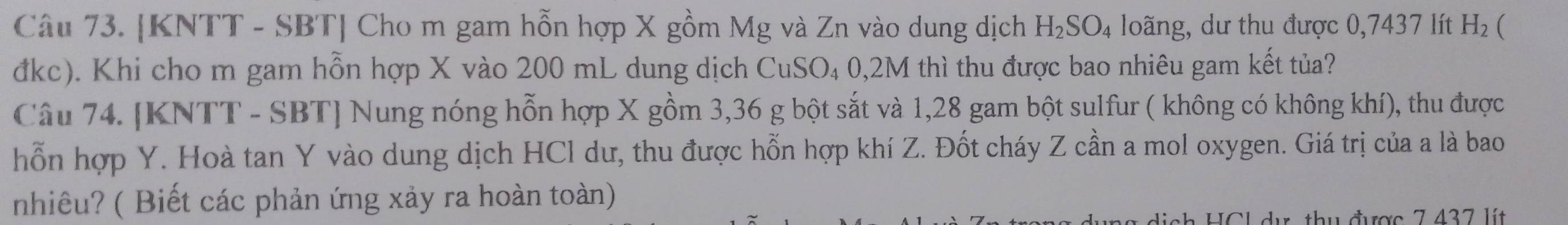 [KNTT - SBT] Cho m gam hỗn hợp X gồm Mg và Zn vào dung dịch H_2SO_4 loãng, dư thu được 0,7437 lít H_2 ( 
đkc). Khi cho m gam hỗn hợp X vào 200 mL dung dịch CuSO₄ 0,2M thì thu được bao nhiêu gam kết tủa? 
Câu 74. [KNTT - SBT] Nung nóng hỗn hợp X gồm 3,36 g bột sắt và 1,28 gam bột sulfur ( không có không khí), thu được 
hỗn hợp Y. Hoà tan Y vào dung dịch HCl dư, thu được hỗn hợp khí Z. Đốt cháy Z cần a mol oxygen. Giá trị của a là bao 
nhiêu? ( Biết các phản ứng xảy ra hoàn toàn) 
nh HCL dự, thu được 7 437 lít