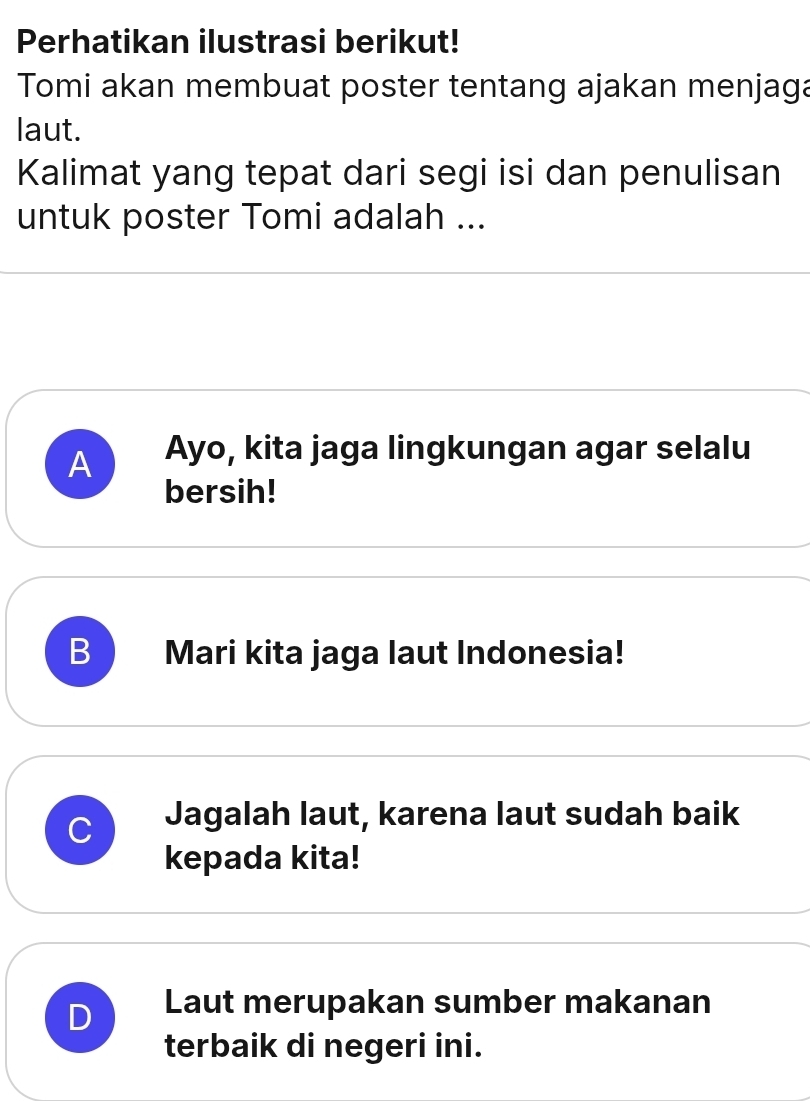 Perhatikan ilustrasi berikut!
Tomi akan membuat poster tentang ajakan menjaga
laut.
Kalimat yang tepat dari segi isi dan penulisan
untuk poster Tomi adalah ...
A Ayo, kita jaga lingkungan agar selalu
bersih!
B Mari kita jaga laut Indonesia!
C Jagalah laut, karena laut sudah baik
kepada kita!
D Laut merupakan sumber makanan
terbaik di negeri ini.