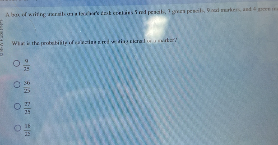 A box of writing utensils on a teacher's desk contains 5 red pencils, 7 green pencils, 9 red markers, and 4 green ma
What is the probability of selecting a red writing utensil or a marker?
 9/25 
 36/25 
 27/25 
 18/25 