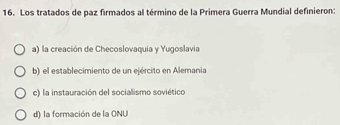 Los tratados de paz firmados al término de la Primera Guerra Mundial definieron:
a) la creación de Checoslovaquia y Yugoslavia
b) el establecimiento de un ejército en Alemania
c) la instauración del socialismo soviético
d) la formación de la ONU