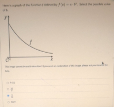 Here is a graph of the function f defined by f(x)=a· b^x. Select the possible value
of h.
This image cannot be easily described. If you need an explonation of this image, please ask your teacher for
help.
9.10
frac 3 2/9 
 3/10 
10.9