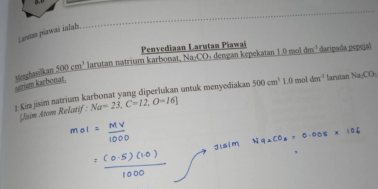 6.0 
Larutan piawai ialah. 
Penyediaan Larutan Piawai 
Menghasilkan 500cm^3 larutan natrium karbonat, Na₂ CO_3 dengan kepekatan 1.0moldm^(-3) daripada pepejal 
natrium karbonat. 
1: Kira jisim natrium karbonat yang diperlukan untuk menyediakan 500cm^31.0moldm^(-3) larutan Na_2CO_3
[Jisim Atom Relatif: Na=23, C=12, O=16]