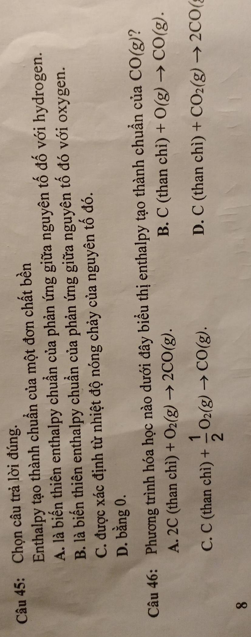 Chọn câu trả lời đúng.
Enthalpy tạo thành chuẩn của một đơn chất bền
A. là biến thiên enthalpy chuẩn của phản ứng giữa nguyên tố đố với hydrogen.
B. là biến thiên enthalpy chuẩn của phản ứng giữa nguyên tố đó với oxygen.
C. được xác định từ nhiệt độ nóng chảy của nguyên tố đó.
D. bằng 0.
Câu 46: Phương trình hóa học nào dưới đây biểu thị enthalpy tạo thành chuẩn của CO(g) ?
A. 2C (than chì) +O_2(g)to 2CO(g).
B. C (than chi) +O(g)to CO(g).
C. C (than chì) + 1/2 O_2(g)to CO(g). D. ( C(tha n chì ) +CO_2(g)to 2CO(
8