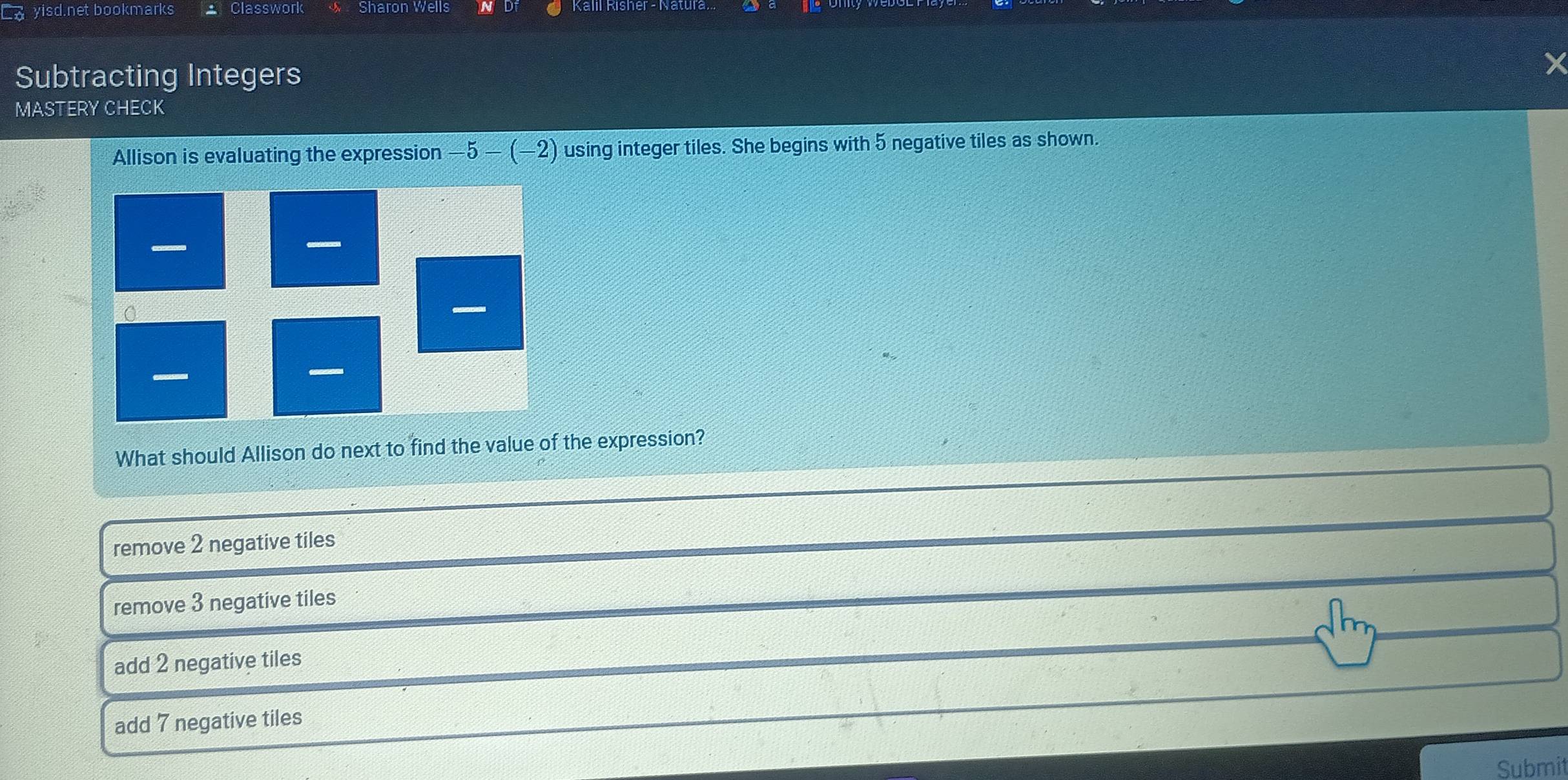 yisd.net bookmarks Classwork Sharon Wells
Subtracting Integers
x
MASTERY CHECK
Allison is evaluating the expression -5-(-2) using integer tiles. She begins with 5 negative tiles as shown.
What should Allison do next to find the value of the expression?
remove 2 negative tiles
remove 3 negative tiles
add 2 negative tiles
add 7 negative tiles
Submit