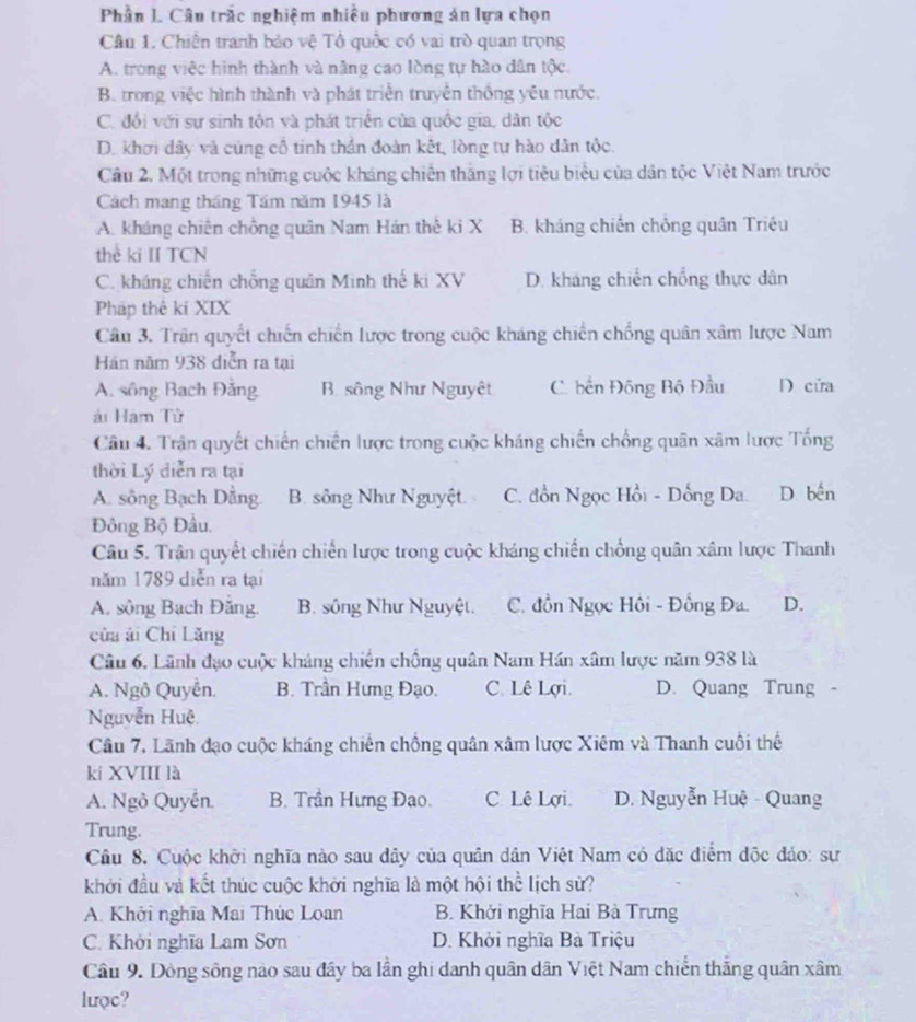 Phần I. Câu trắc nghiệm nhiều phương án lựa chọn
Câu 1. Chiến tranh bảo vệ Tổ quốc có vai trò quan trọng
A. trong việc hình thành và năng cao lòng tự hào dân tộc.
B. trong việc hình thành và phát triển truyền thống yêu nước.
C. đổi với sự sinh tôn và phát triển của quốc gia, dân tộc
D. khơi dây và cúng cổ tinh thần đoàn kết, lòng tự hào dân tộc.
Câu 2. Một trong những cuộc kháng chiến thắng lợi tiêu biểu của dân tộc Việt Nam trước
Cách mang tháng Tám năm 1945 là
A. kháng chiến chồng quân Nam Hán thế ki X B. kháng chiến chồng quân Triệu
thể ki II TCN
C. kháng chiến chống quân Minh thế ki XV D. kháng chiến chống thực dân
Pháp thê ki XIX
Câu 3. Trận quyết chiến chiến lược trong cuộc kháng chiến chống quân xâm lược Nam
Hán năm 938 diễn ra tại
A. sông Bạch Đăng B sông Như Nguyệt C. bền Đông Bộ Đầu D cửa
ải Ham Tử
Câu 4. Trận quyết chiến chiến lược trong cuộc kháng chiến chống quân xâm lược Tống
thời Lý diễn ra tại
A. sông Bạch Dằng B. sông Như Nguyệt. C. đồn Ngọc Hồi - Dồng Da. D. bến
Đông Bộ Đầu,
Câu 5. Trận quyết chiến chiến lược trong cuộc kháng chiến chồng quân xâm lược Thanh
năm 1789 diễn ra tại
A. sông Bạch Đăng B. sông Như Nguyệt. C. đồn Ngọc Hồi - Đồng Đa. D.
củu ài Chỉ Lăng
Câu 6, Lãnh đạo cuộc kháng chiến chống quân Nam Hán xâm lược năm 938 là
A. Ngô Quyễn. B. Trần Hưng Đạo. C. Lê Lợi. D. Quang Trung -
Nguyễn Huệ
Câu 7. Lãnh đạo cuộc kháng chiến chồng quân xâm lược Xiêm và Thanh cuối thể
kí XVIII là
A. Ngô Quyền. B. Trần Hưng Đạo. C. Lê Lợi. D. Nguyễn Huệ - Quang
Trung.
Câu 8. Cuộc khởi nghĩa nào sau dây của quân dân Việt Nam có đặc điểm độc đảo: sự
khởi đầu và kết thúc cuộc khởi nghĩa là một hội thể lịch sử?
A. Khởi nghĩa Mai Thúc Loan B. Khởi nghĩa Hai Bà Trưng
C. Khởi nghĩa Lam Sơn D. Khởi nghĩa Bà Triệu
Câu 9. Dòng sông nào sau đây ba lần ghi danh quân dân Việt Nam chiến thắng quân xâm
lược?