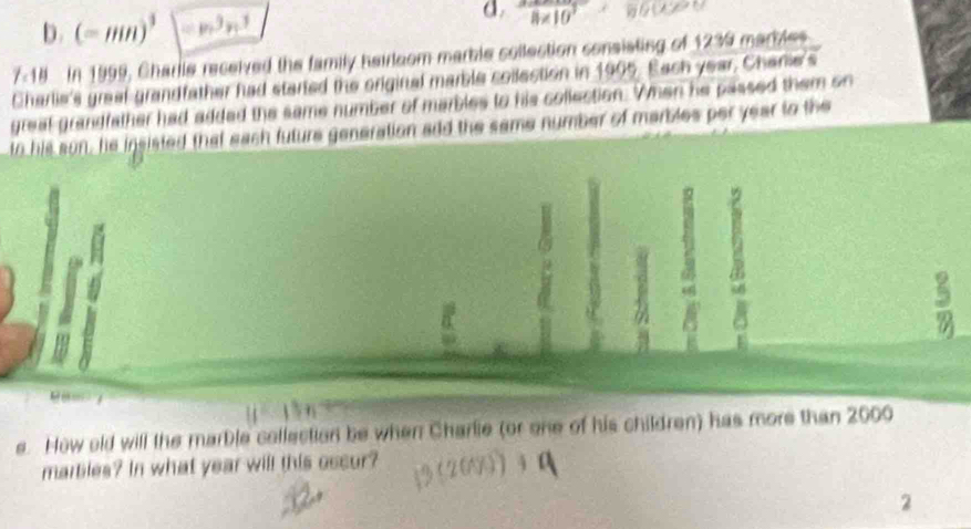 b. (-mn)^3 =p^3n^3
d. 8* 10^3* 86000
7_c1H In 1999, Charle received the family hairloom marble sollection consisting of 1239 marbles
Charlie's greal grandfather had started the original marble collection in 1995. Each year, Charie's
greal grandfather had added the same number of marbles to his collection. When he passed them on
tn his son, he insisted that each future generation add the same number of marbles per year to the
B
 5/90 

e. How old will the marble collection be when Charlie (or one of his children) has more than 2000
marbles? In what year will this oscur?
2