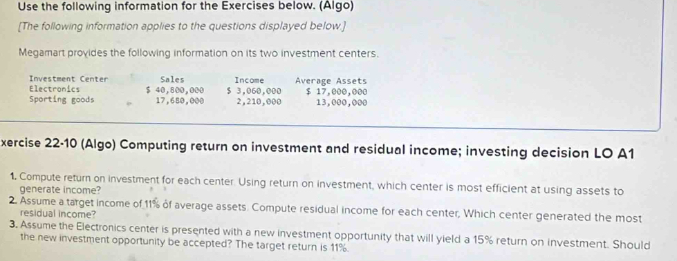 Use the following information for the Exercises below. (Algo) 
[The following information applies to the questions displayed below.] 
Megamart provides the following information on its two investment centers. 
Investment Center Sales Income Average Assets 
Electronics $ 40,800,000 $ 3,060,000 $ 17,000,000
Sporting goods 17,680,000 2,210,000 13,000,000
xercise 22-10 (Algo) Computing return on investment and residual income; investing decision LO A1 
1. Compute return on investment for each center. Using return on investment, which center is most efficient at using assets to 
generate income? 
2. Assume a target income of 11% of average assets. Compute residual income for each center, Which center generated the most 
residual income? 
3. Assume the Electronics center is presented with a new investment opportunity that will yield a 15% return on investment. Should 
the new investment opportunity be accepted? The target return is 11%.