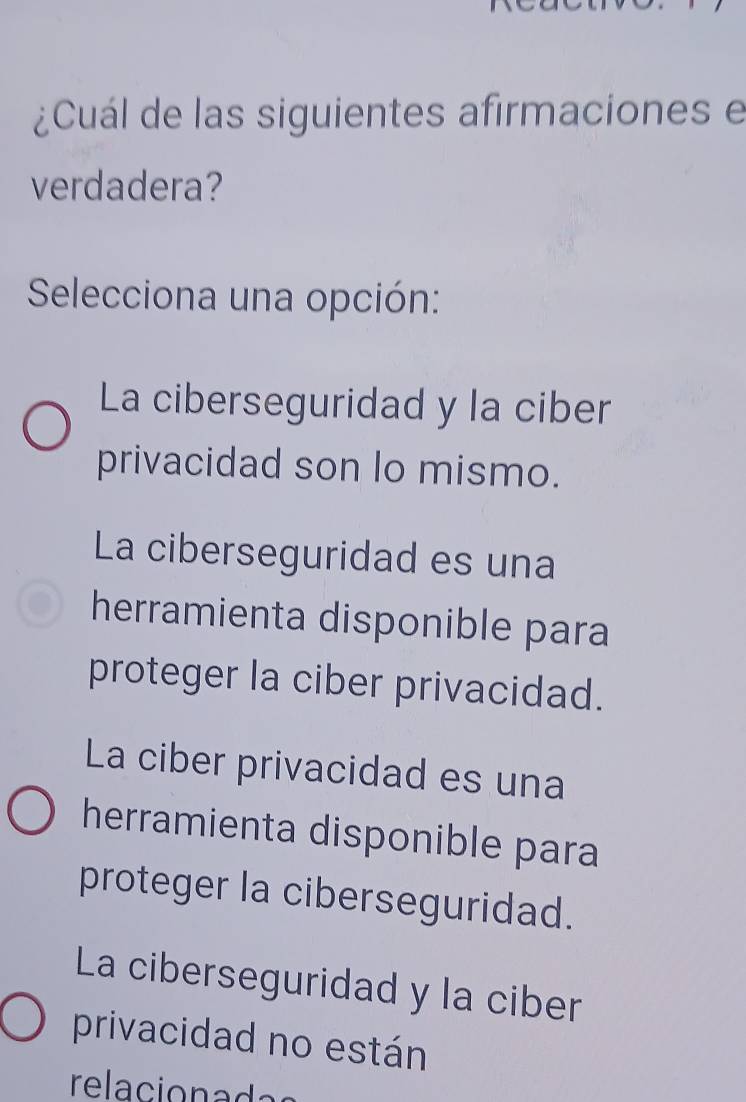 ¿Cuál de las siguientes afirmaciones e
verdadera?
Selecciona una opción:
La ciberseguridad y la ciber
privacidad son lo mismo.
La ciberseguridad es una
herramienta disponible para
proteger la ciber privacidad.
La ciber privacidad es una
herramienta disponible para
proteger la ciberseguridad.
La ciberseguridad y la ciber
privacidad no están