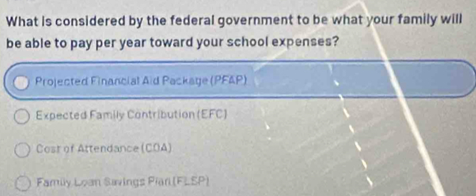 What is considered by the federal government to be what your family will 
be able to pay per year toward your school expenses? 
Projected Financial Aid Package (PFAP) 
Expected Family Contribution (EFC) 
Cost of Attendance (COA) 
Family Loan Savings Piar (FLSP)