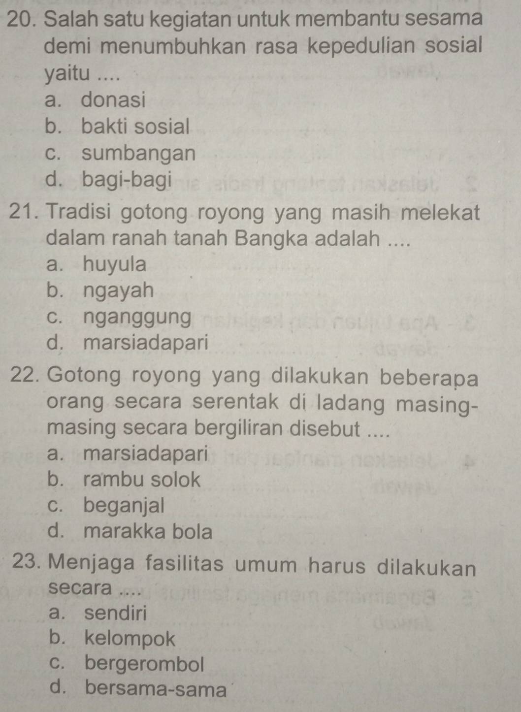 Salah satu kegiatan untuk membantu sesama
demi menumbuhkan rasa kepedulian sosial
yaitu ....
a. donasi
b. bakti sosial
c. sumbangan
d. bagi-bagi
21. Tradisi gotong royong yang masih melekat
dalam ranah tanah Bangka adalah ....
a. huyula
bù ngayah
c. nganggung
d. marsiadapari
22. Gotong royong yang dilakukan beberapa
orang secara serentak di ladang masing-
masing secara bergiliran disebut ....
a. marsiadapari
b. rambu solok
c. beganjal
d. marakka bola
23. Menjaga fasilitas umum harus dilakukan
secara ....
a. sendiri
b. kelompok
c. bergerombol
d. bersama-sama