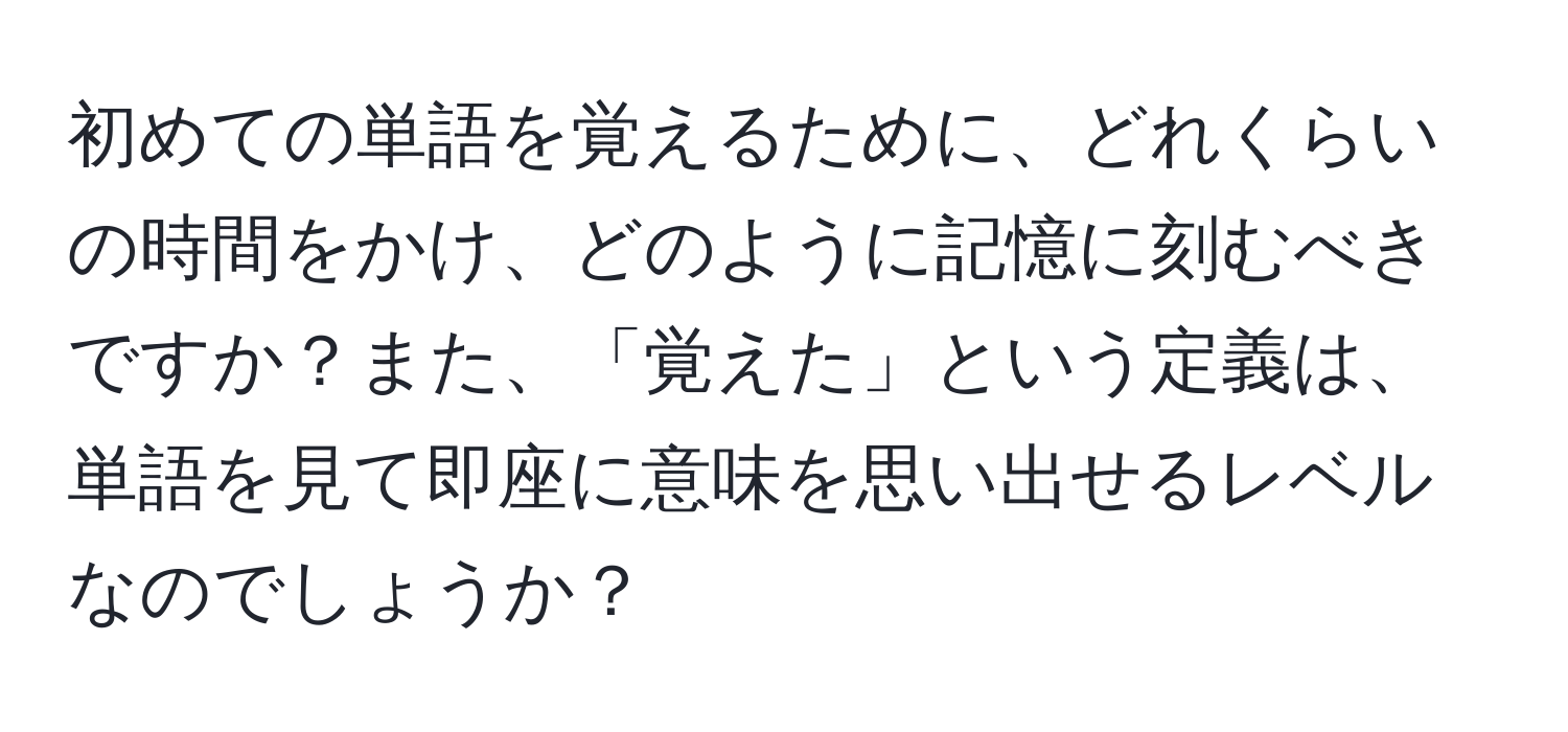 初めての単語を覚えるために、どれくらいの時間をかけ、どのように記憶に刻むべきですか？また、「覚えた」という定義は、単語を見て即座に意味を思い出せるレベルなのでしょうか？