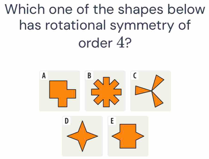 Which one of the shapes below 
has rotational symmetry of 
order 4? 
A 
B 
( 
E