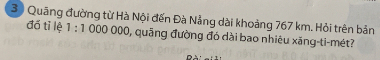 3 ) Quãng đường từ Hà Nội đến Đà Nẵng dài khoảng 767 km. Hỏi trên bản 
đồ tỉ lệ 1:1000000 0, quãng đường đó dài bao nhiêu xăng-ti-mét?