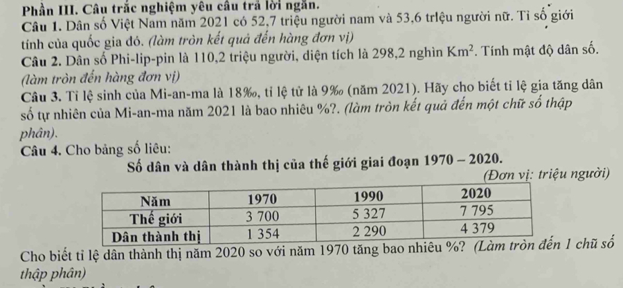 Phần III. Câu trắc nghiệm yêu câu trả lời ngăn. 
Câu 1. Dân số Việt Nam năm 2021 có 52, 7 triệu người nam và 53, 6 triệu người nữ. Tỉ số giới 
tính của quốc gia đó. (làm tròn kết quả đến hàng đơn vị) 
Câu 2. Dân số Phi-lip-pin là 110, 2 triệu người, diện tích là 298, 2 nghìn Km^2. Tính mật độ dân số. 
(làm tròn đến hàng đơn vị) 
Câu 3. Tỉ lệ sinh của Mi-an-ma là 18 ‰, tỉ lệ tử là 9 ‰ (năm 2021). Hãy cho biết tỉ lệ gia tăng dân 
số tự nhiên của Mi-an-ma năm 2021 là bao nhiêu %?. (làm tròn kết quả đến một chữ số thập 
phân). 
Câu 4. Cho bảng số liêu: 
Số dân và dân thành thị của thế giới giai đoạn 1970 - 2020. 
(Đơn vị: triệu người) 
Cho biết tỉ lệ dân thành thị năm 2020 so với năm 1970 tăng bao nhiêu %? (1 chũ số 
thập phân)