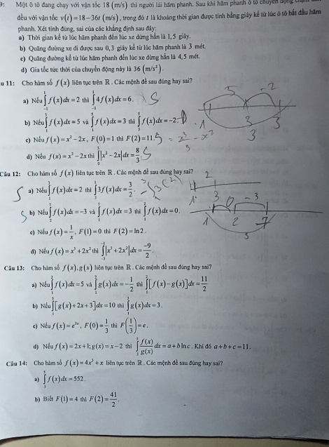 9: Một ô tô đang chạy với vận tốc 18 (m/s) thì người lái hăm phanh. Sau khi hăm phanh ở tổ chuyên động từ
đều với vận tốc v(t)=18-36t (m/s), trong đó ư là khoảng thời gian được tính bằng giây kể từ lúc ô tố bắt đầu hăm
phanh, Xét tỉnh đùng, sai của các khẳng định sau đây:
a) Thời gian kể từ lúc hãm phanh đến lúc xe dứng hần là 1,5 giảy.
b) Quãng đường xe đi được sau 0, 3 giây kể từ lúc hãm phanh là 3 mét.
c) Quang đường kể từ lúc hăm phanh đến lúc xe dừng hần là 4, 5 mét.
d) Gia tốc tức thời của chuyển động này là 36(m/s^2).
u 11: Cho hàm số f(x) liên tục trên R . Các mệnh đề sau đúng hay sai?
a) Nếu ∈tlimits _-^1f(x)dx=2 thì ∈tlimits _(-1)^14f(x)dx=6.
b) Nếu ∈tlimits _1^(3f(x)dx=5 và ∈tlimits _0^5f(x)dx=3 thì ∈tlimits _2^5f(x)dx=-2
c) Nếu f(x)=x^2)-2x,F(0)=1 thì F(2)=11
d) Nếu f(x)=x^2-2x thì ∈tlimits _0^(1|x^2)-2x|dx= 8/3 
Câu 12: Cho hàm số f(x) liên tục trên R . Các mệnh đề sau đúng hay sai?
a) Nếu f(x)dx=2 thì ∈tlimits _1^(13f(x)dx=frac 3)2.
b) Nếu ∈t f(x)dx=-3 ∈tlimits _0^(1f(x)dx=3 thì ∈tlimits _1^2f(x)dx=0.
e) Nếu f(x)=frac 1)x,F(1)=0 thì F(2)=ln 2.
d) Nếu f(x)=x^3+2x^2 thì ∈tlimits _(-3)^(-1)|x^3+2x^2|dx= (-9)/2 .
Câu 13: Cho hàm số f(x),g(x) liên tục trên R . Các mệnh đề sau đúng hay sai?
a) Nếu ∈tlimits _1^(2f(x)dx=5 và ∈tlimits _1^2g(x)dx=-frac 1)2 shì ∈tlimits _0^(2[f(x)-g(x)]dx=frac 11)2
b) Nếu ∈t [g(x)+2x+3]dx=10 thì ∈tlimits _1^(3g(x)dx=3.
c) Nếu f(x)=e^3x),F(0)= 1/3  thì F( 1/3 )=e.
d) Nều f(x)=2x+1;g(x)=x-2 thì ∈tlimits _3^(5frac f(x))g(x)dx=a+bln c. Khi đó a+b+c=11.
Câu 14: Cho hàm số f(x)=4x^3+x liên tục trên R . Các mệnh đề sau đùng hay sai?
a) ∈tlimits _3^(5f(x)dx=552
b) Biết F(1)=4 thì F(2)=frac 41)2.