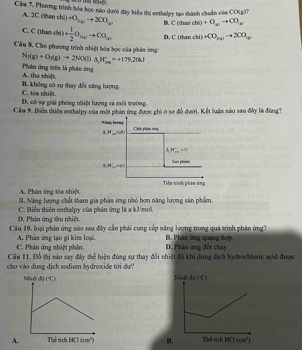 đcu thứ nhiệt.
Câu 7. Phương trình hóa học nào dưới đây biểu thị enthalpy tạo thành chuẩn cuaCO(g) ?
A. 2C(thanchi +O_2(g)to 2CO_(g)
B. C(thanchi)+O_(g)to CO_(g)
C. C(thanchi)+ 1/2 O_2(g)to CO_(g)
D. C(thanchi)+CO_2(g)to 2CO_(g)
Câu 8. Cho phương trình nhiệt hóa học của phản ứng:
N_2(g)+O_2(g)to 2NO(l)△ _rH_(298)°=+179,20kJ
Phản ứng trên là phản ứng
A. thu nhiệt.
B. không có sự thay đổi năng lượng.
C. tỏa nhiệt.
D. có sự giải phóng nhiệt lượng ra môi trường.
Câu 9. Biến thiên enthalpy của một phản ứng được ghi ở sơ ở 10 6 dưới. Kết luận nào sau đây là đúng?
Năng lượng
Chất phản ứng
△ , H_(29x)°(cd)
△ _rH_(208)°<0</tex>
Sản phâm
△ _1H_(298)^0(sp)
Tiền trình phản ứng
A. Phản ứng tỏa nhiệt.
B. Năng lượng chất tham gia phản ứng nhỏ hơn năng lượng sản phẩm.
C. Biến thiên enthalpy của phản ứng là a kJ/mol.
D. Phản ứng thu nhiệt.
Câu 10. loại phản ứng nào sau đây cần phải cung cấp năng lượng trong quá trình phản ứng?
A. Phản ứng tạo gi kim loại. B. Phản ứng quang hợp.
C. Phản ứng nhiệt phân. D. Phản ứng đốt cháy.
Câu 11. Đồ thị nào say đây thể hiện đúng sự thay đổi nhiệt độ khi dung dịch hydrochloric acid được
cho vào dung dịch sodium hydroxide tới dư?
 
A. B