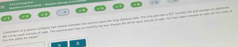 Quention d of tô i1 point) 1 Queution Astergt, 3 of U 
4
$0.14 for each minute of calls. The second plan has no monthly fee but charges $0.18 for each minute of calls. For how many minutes of calls will the cists of the tiws plans be oqual? Customers of a phone company can choose between two service plans for long distance calls. The first plan has a $27 montbly fee and charges an adotional 
5