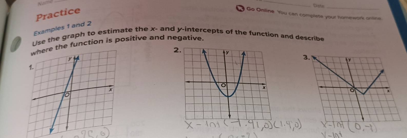 Name_ 
_ 
Practice 
Date_ 
Go Online You can complete your homework online. 
Examples 1 and 2 
Use the graph to estimate the x - and y-intercepts of the function and describe 
he function is positive and negative. 
2 
3.
y
o
x