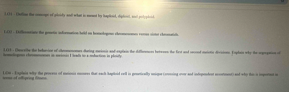 LO1 - Define the concept of ploidy and what is meant by haploid, diploid, and polyploid. 
LO2 - Differentiate the genetic information held on homologous chromosomes versus sister chromatids. 
L.O3 - Describe the behavior of chromosomes during meiosis and explain the differences between the first and second meiotic divisions. Explain why the segregation of 
homologous chromosomes in meiosis I leads to a reduction in ploidy. 
LO4 - Explain why the process of meiosis ensures that each haploid cell is genetically unique (crossing over and independent assortment) and why this is important in 
terms of offspring fitness.