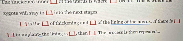 The thickened inner _ □  of the uterus is where □ occurs. Ihs is where the 
zygote will stay to [ into the next stages. 
[ □ is the [] of thickening and [] of the lining of the uterus. If there is [] 
[] to implant- the lining is [], then []. The process is then repeated...