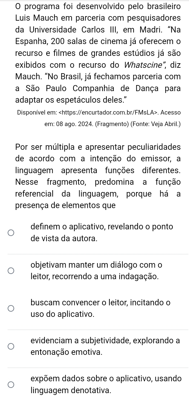 programa foi desenvolvido pelo brasileiro
Luis Mauch em parceria com pesquisadores
da Universidade Carlos III, em Madri. “Na
Espanha, 200 salas de cinema já oferecem o
recurso e filmes de grandes estúdios já são
exibidos com o recurso do Whatscine", diz
Mauch. “No Brasil, já fechamos parceria com
a São Paulo Companhia de Dança para
adaptar os espetáculos deles."
Disponível em:. Acesso
em: 08 ago. 2024. (Fragmento) (Fonte: Veja Abril.)
Por ser múltipla e apresentar peculiaridades
de acordo com a intenção do emissor, a
linguagem apresenta funções diferentes.
Nesse fragmento, predomina a função
referencial da linguagem, porque há a
presença de elementos que
definem o aplicativo, revelando o ponto
de vista da autora.
objetivam manter um diálogo com o
leitor, recorrendo a uma indagação.
buscam convencer o leitor, incitando o
uso do aplicativo.
evidenciam a subjetividade, explorando a
entonação emotiva.
expõem dados sobre o aplicativo, usando
linguagem denotativa.