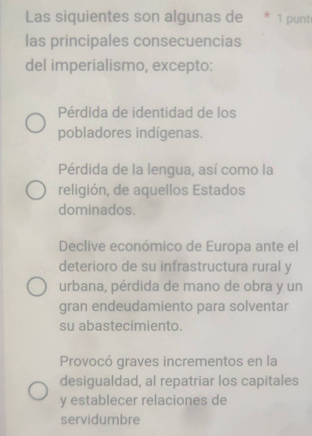 Las siquientes son algunas de * 1 punt
las principales consecuencias
del imperialismo, excepto:
Pérdida de identidad de los
pobladores indígenas.
Pérdida de la lengua, así como la
religión, de aquellos Estados
dominados.
Declive económico de Europa ante el
deterioro de su infrastructura rural y
urbana, pérdida de mano de obra y un
gran endeudamiento para solventar
su abastecimiento.
Provocó graves incrementos en la
desigualdad, al repatriar los capitales
y establecer relaciones de
servidumbre