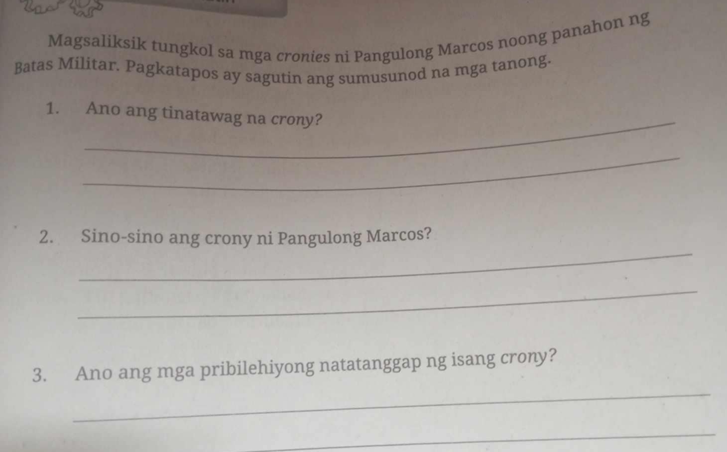 Magsaliksik tungkol sa mga cronies ni Pangulong Marcos noong panahon ng 
Batas Militar. Pagkatapos ay sagutin ang sumusunod na mga tanong. 
_ 
1. Ano ang tinatawag na crony? 
_ 
_ 
2. Sino-sino ang crony ni Pangulong Marcos? 
_ 
_ 
3. Ano ang mga pribilehiyong natatanggap ng isang crony? 
_