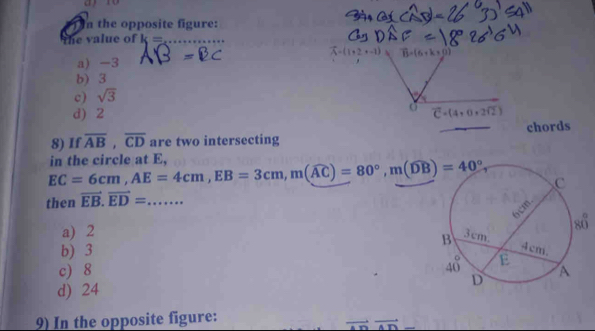 the opposite figure:
the value of k= _
(1+2+-1)aB=(6+k* 0)
a) -3
b) 3
c) sqrt(3)
o
d) 2 vector C=(4+0+2sqrt(2))
8) If overline AB,overline CD are two intersecting chords
EC=6cm,AE=4cm,EB=3cm,m(widehat AC)=80°,m(widehat DB)=40°, in the circle at E,
then vector EB.vector ED= _
a) 2
b) 3
c) 8
d) 24
9) In the opposite figure: