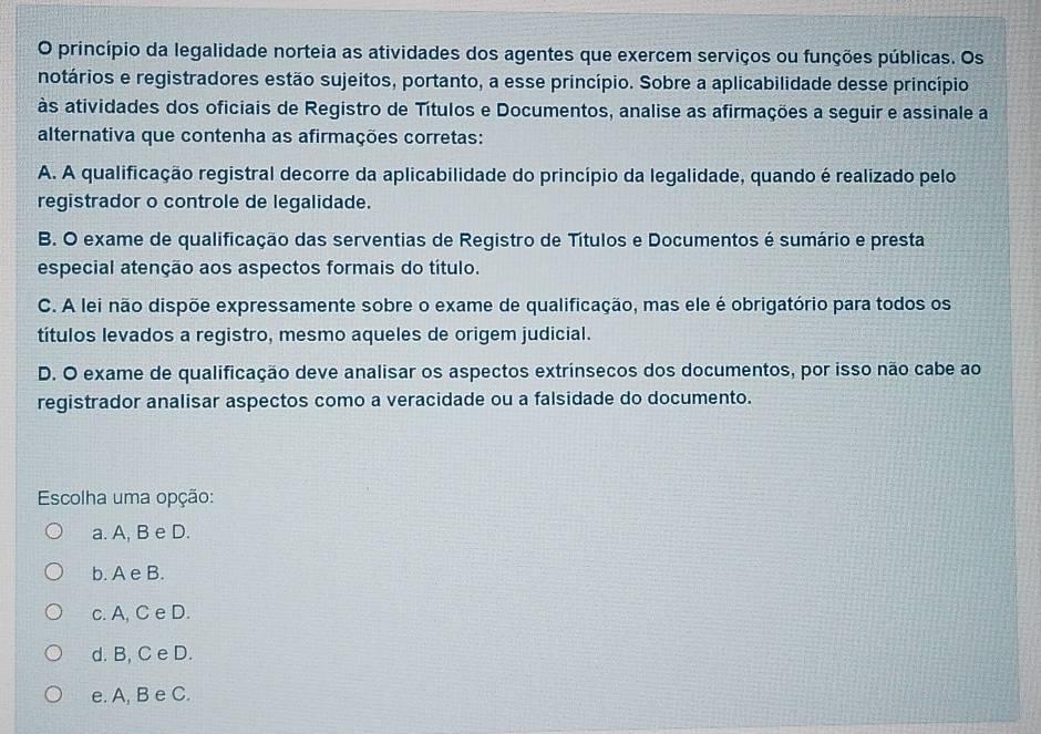 princípio da legalidade norteia as atividades dos agentes que exercem serviços ou funções públicas. Os
notários e registradores estão sujeitos, portanto, a esse princípio. Sobre a aplicabilidade desse princípio
às atividades dos oficiais de Registro de Títulos e Documentos, analise as afirmações a seguir e assinale a
alternativa que contenha as afirmações corretas:
A. A qualificação registral decorre da aplicabilidade do princípio da legalidade, quando é realizado pelo
registrador o controle de legalidade.
B. O exame de qualificação das serventias de Registro de Títulos e Documentos é sumário e presta
especial atenção aos aspectos formais do título.
C. A lei não dispõe expressamente sobre o exame de qualificação, mas ele é obrigatório para todos os
títulos levados a registro, mesmo aqueles de origem judicial.
D. O exame de qualificação deve analisar os aspectos extrínsecos dos documentos, por isso não cabe ao
registrador analisar aspectos como a veracidade ou a falsidade do documento.
Escolha uma opção:
a. A, B e D.
b. A e B.
c. A, C e D.
d. B, C e D.
e. A, B e C.