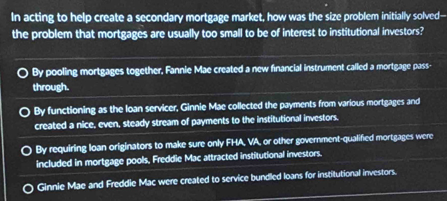 In acting to help create a secondary mortgage market, how was the size problem initially solved-
the problem that mortgages are usually too small to be of interest to institutional investors?
By pooling mortgages together, Fannie Mae created a new fnancial instrument called a mortgage pass-
through.
By functioning as the loan servicer, Ginnie Mae collected the payments from various mortgages and
created a nice, even, steady stream of payments to the institutional investors.
By requiring loan originators to make sure only FHA, VA, or other government-qualifed mortgages were
included in mortgage pools, Freddie Mac attracted institutional investors.
Ginnie Mae and Freddie Mac were created to service bundled loans for institutional investors.