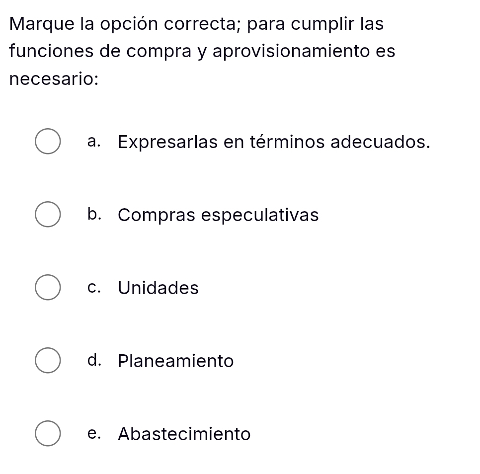 Marque la opción correcta; para cumplir las
funciones de compra y aprovisionamiento es
necesario:
a. Expresarlas en términos adecuados.
b. Compras especulativas
c. Unidades
d. Planeamiento
e. Abastecimiento